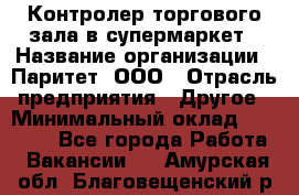 Контролер торгового зала в супермаркет › Название организации ­ Паритет, ООО › Отрасль предприятия ­ Другое › Минимальный оклад ­ 30 000 - Все города Работа » Вакансии   . Амурская обл.,Благовещенский р-н